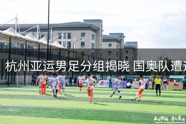 杭州亚运男足分组揭晓 国奥队遭遇西亚劲旅伊朗与神秘之师朝鲜